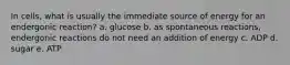 In cells, what is usually the immediate source of energy for an endergonic reaction? a. glucose b. as spontaneous reactions, endergonic reactions do not need an addition of energy c. ADP d. sugar e. ATP