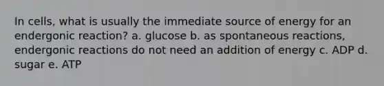 In cells, what is usually the immediate source of energy for an endergonic reaction? a. glucose b. as spontaneous reactions, endergonic reactions do not need an addition of energy c. ADP d. sugar e. ATP