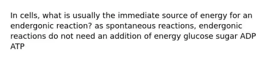 In cells, what is usually the immediate source of energy for an endergonic reaction? as spontaneous reactions, endergonic reactions do not need an addition of energy glucose sugar ADP ATP