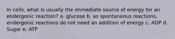 In cells, what is usually the immediate source of energy for an endergonic reaction? a. glucose b. as spontaneous reactions, endergonic reactions do not need an addition of energy c. ADP d. Sugar e. ATP