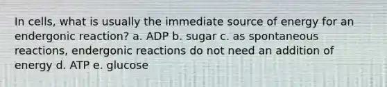 In cells, what is usually the immediate source of energy for an endergonic reaction? a. ADP b. sugar c. as spontaneous reactions, endergonic reactions do not need an addition of energy d. ATP e. glucose