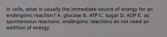 In cells, what is usually the immediate source of energy for an endergonic reaction? A. glucose B. ATP C. sugar D. ADP E. as spontaneous reactions, endergonic reactions do not need an addition of energy