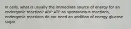 In cells, what is usually the immediate source of energy for an endergonic reaction? ADP ATP as spontaneous reactions, endergonic reactions do not need an addition of energy glucose sugar