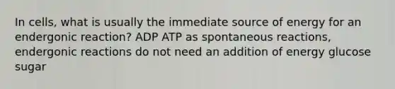 In cells, what is usually the immediate source of energy for an endergonic reaction? ADP ATP as spontaneous reactions, endergonic reactions do not need an addition of energy glucose sugar