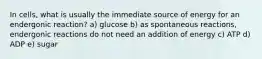 In cells, what is usually the immediate source of energy for an endergonic reaction? a) glucose b) as spontaneous reactions, endergonic reactions do not need an addition of energy c) ATP d) ADP e) sugar