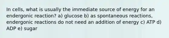 In cells, what is usually the immediate source of energy for an endergonic reaction? a) glucose b) as spontaneous reactions, endergonic reactions do not need an addition of energy c) ATP d) ADP e) sugar