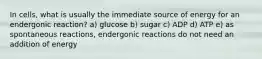 In cells, what is usually the immediate source of energy for an endergonic reaction? a) glucose b) sugar c) ADP d) ATP e) as spontaneous reactions, endergonic reactions do not need an addition of energy