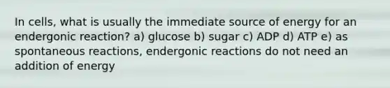 In cells, what is usually the immediate source of energy for an endergonic reaction? a) glucose b) sugar c) ADP d) ATP e) as spontaneous reactions, endergonic reactions do not need an addition of energy