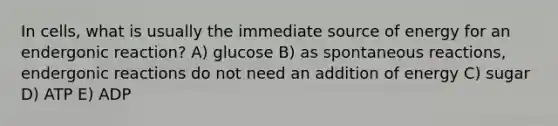 In cells, what is usually the immediate source of energy for an endergonic reaction? A) glucose B) as spontaneous reactions, endergonic reactions do not need an addition of energy C) sugar D) ATP E) ADP