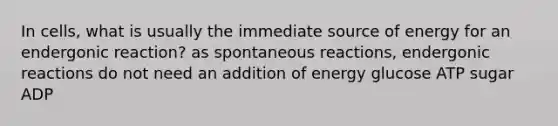 In cells, what is usually the immediate source of energy for an endergonic reaction? as spontaneous reactions, endergonic reactions do not need an addition of energy glucose ATP sugar ADP