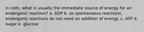 in cells, what is usually the immediate source of energy for an endergonic reaction? a. ADP b. as spontaneous reactions, endergonic reactions do not need an addition of energy. c. ATP d. sugar e. glucose