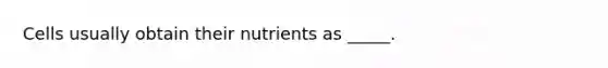 Cells usually obtain their nutrients as _____.