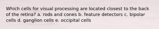 Which cells for visual processing are located closest to the back of the retina? a. rods and cones b. feature detectors c. bipolar cells d. ganglion cells e. occipital cells