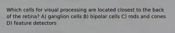 Which cells for visual processing are located closest to the back of the retina? A) ganglion cells B) bipolar cells C) rods and cones D) feature detectors