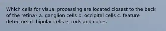 Which cells for visual processing are located closest to the back of the retina? a. ganglion cells b. occipital cells c. feature detectors d. bipolar cells e. rods and cones