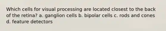 Which cells for visual processing are located closest to the back of the retina? a. ganglion cells b. bipolar cells c. rods and cones d. feature detectors