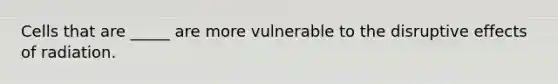 Cells that are _____ are more vulnerable to the disruptive effects of radiation.