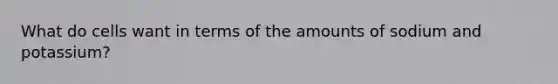 What do cells want in terms of the amounts of sodium and potassium?