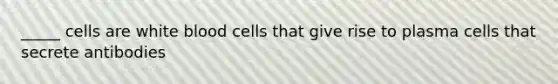 _____ cells are white blood cells that give rise to plasma cells that secrete antibodies