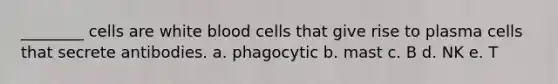 ________ cells are white blood cells that give rise to plasma cells that secrete antibodies. a. phagocytic b. mast c. B d. NK e. T