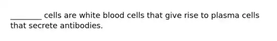 ________ cells are white blood cells that give rise to plasma cells that secrete antibodies.