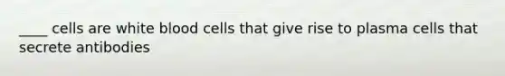 ____ cells are white blood cells that give rise to plasma cells that secrete antibodies