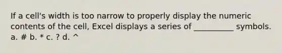 If a cell's width is too narrow to properly display the numeric contents of the cell, Excel displays a series of __________ symbols. a. # b. * c. ? d. ^