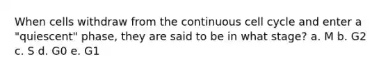 When cells withdraw from the continuous cell cycle and enter a "quiescent" phase, they are said to be in what stage? a. M b. G2 c. S d. G0 e. G1