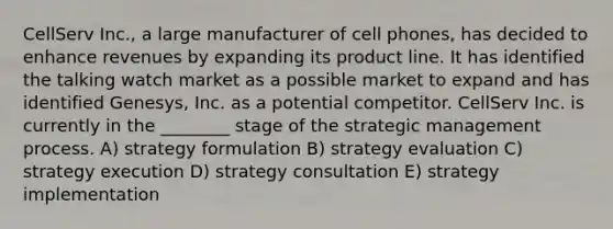 CellServ Inc., a large manufacturer of cell phones, has decided to enhance revenues by expanding its product line. It has identified the talking watch market as a possible market to expand and has identified Genesys, Inc. as a potential competitor. CellServ Inc. is currently in the ________ stage of the strategic management process. A) strategy formulation B) strategy evaluation C) strategy execution D) strategy consultation E) strategy implementation