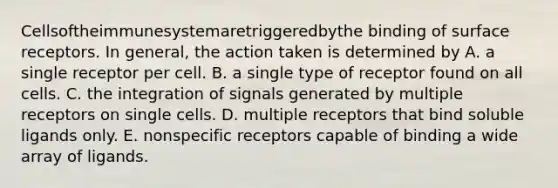 Cellsoftheimmunesystemaretriggeredbythe binding of surface receptors. In general, the action taken is determined by A. a single receptor per cell. B. a single type of receptor found on all cells. C. the integration of signals generated by multiple receptors on single cells. D. multiple receptors that bind soluble ligands only. E. nonspecific receptors capable of binding a wide array of ligands.