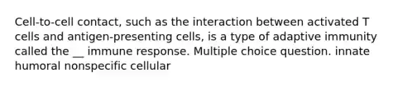 Cell-to-cell contact, such as the interaction between activated T cells and antigen-presenting cells, is a type of adaptive immunity called the __ immune response. Multiple choice question. innate humoral nonspecific cellular