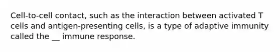 Cell-to-cell contact, such as the interaction between activated T cells and antigen-presenting cells, is a type of adaptive immunity called the __ immune response.