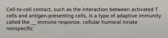 Cell-to-cell contact, such as the interaction between activated T cells and antigen-presenting cells, is a type of adaptive immunity called the __ immune response. cellular humoral innate nonspecific