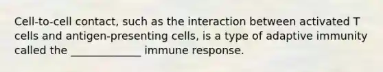 Cell-to-cell contact, such as the interaction between activated T cells and antigen-presenting cells, is a type of adaptive immunity called the _____________ immune response.