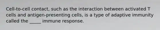 Cell-to-cell contact, such as the interaction between activated T cells and antigen-presenting cells, is a type of adaptive immunity called the _____ immune response.