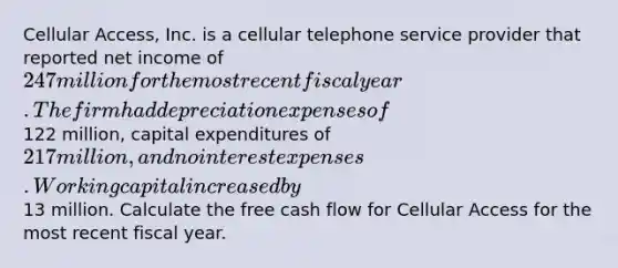 Cellular Access, Inc. is a cellular telephone service provider that reported net income of 247 million for the most recent fiscal year. The firm had depreciation expenses of122 million, capital expenditures of 217 million, and no interest expenses. Working capital increased by13 million. Calculate the free cash flow for Cellular Access for the most recent fiscal year.