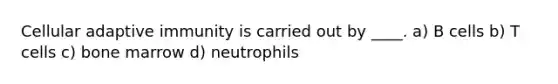 Cellular adaptive immunity is carried out by ____. a) B cells b) T cells c) bone marrow d) neutrophils