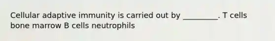 Cellular adaptive immunity is carried out by _________. T cells bone marrow B cells neutrophils