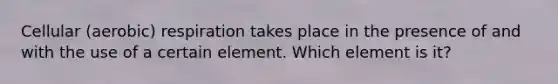 Cellular (aerobic) respiration takes place in the presence of and with the use of a certain element. Which element is it?