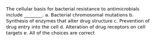 The cellular basis for bacterial resistance to antimicrobials include ________. a. Bacterial chromosomal mutations b. Synthesis of enzymes that alter drug structure c. Prevention of drug entry into the cell d. Alteration of drug receptors on cell targets e. All of the choices are correct