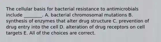 The cellular basis for bacterial resistance to antimicrobials include ________. A. bacterial chromosomal mutations B. synthesis of enzymes that alter drug structure C. prevention of drug entry into the cell D. alteration of drug receptors on cell targets E. All of the choices are correct.