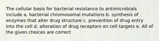 The cellular basis for bacterial resistance to antimicrobials include a. bacterial chromosomal mutations b. synthesis of enzymes that alter drug structure c. prevention of drug entry into the cell d. alteration of drug receptors on cell targets e. All of the given choices are correct