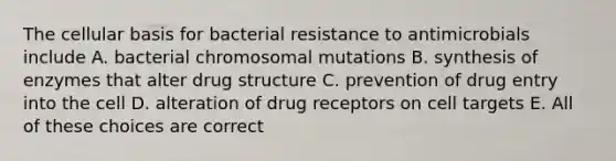 The cellular basis for bacterial resistance to antimicrobials include A. bacterial chromosomal mutations B. synthesis of enzymes that alter drug structure C. prevention of drug entry into the cell D. alteration of drug receptors on cell targets E. All of these choices are correct