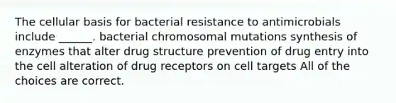 The cellular basis for bacterial resistance to antimicrobials include ______. bacterial chromosomal mutations synthesis of enzymes that alter drug structure prevention of drug entry into the cell alteration of drug receptors on cell targets All of the choices are correct.