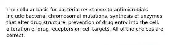 The cellular basis for bacterial resistance to antimicrobials include bacterial chromosomal mutations. synthesis of enzymes that alter drug structure. prevention of drug entry into the cell. alteration of drug receptors on cell targets. All of the choices are correct.