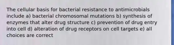 The cellular basis for bacterial resistance to antimicrobials include a) bacterial chromosomal mutations b) synthesis of enzymes that alter drug structure c) prevention of drug entry into cell d) alteration of drug receptors on cell targets e) all choices are correct