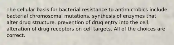 The cellular basis for bacterial resistance to antimicrobics include bacterial chromosomal mutations. synthesis of enzymes that alter drug structure. prevention of drug entry into the cell. alteration of drug receptors on cell targets. All of the choices are correct.