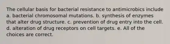 The cellular basis for bacterial resistance to antimicrobics include a. bacterial chromosomal mutations. b. synthesis of enzymes that alter drug structure. c. prevention of drug entry into the cell. d. alteration of drug receptors on cell targets. e. All of the choices are correct.