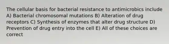 The cellular basis for bacterial resistance to antimicrobics include A) Bacterial chromosomal mutations B) Alteration of drug receptors C) Synthesis of enzymes that alter drug structure D) Prevention of drug entry into the cell E) All of these choices are correct