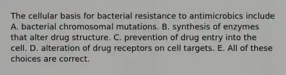 The cellular basis for bacterial resistance to antimicrobics include A. bacterial chromosomal mutations. B. synthesis of enzymes that alter drug structure. C. prevention of drug entry into the cell. D. alteration of drug receptors on cell targets. E. All of these choices are correct.